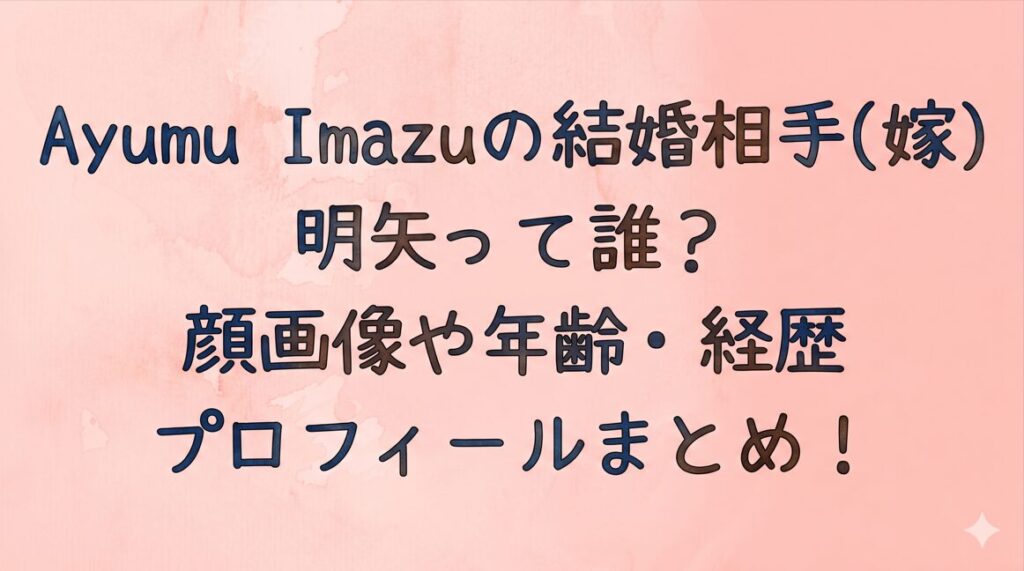 Ayumu Imazuの結婚相手(嫁)の明矢って誰？顔画像や年齢・経歴プロフィールまとめ！