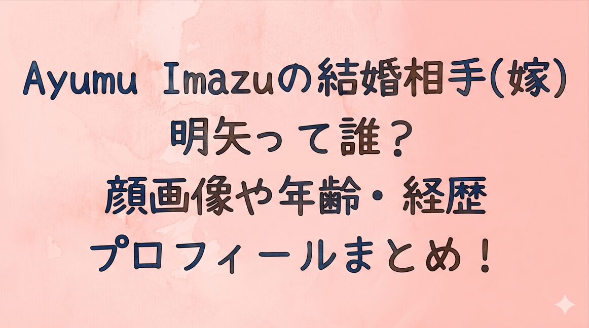 Ayumu Imazuの結婚相手(嫁)の明矢って誰？顔画像や年齢・経歴プロフィールまとめ！