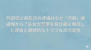 阿部慎之助監督の逮捕はなぜ「児相」通報から？長女が警察を飛び越え相談した理由と継続的なトラブルの可能性