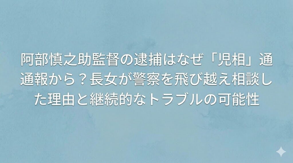 阿部慎之助監督の逮捕はなぜ「児相」通報から?長女が警察を飛び越え相談した理由と継続的なトラブルの可能性