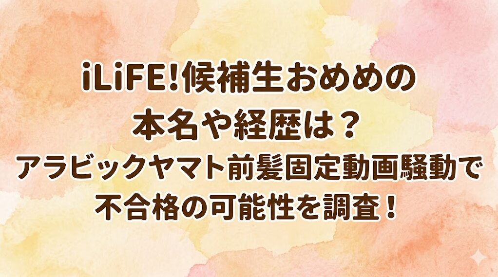 iLiFE!候補生おめめの本名や経歴は？アラビックヤマト前髪固定動画騒動で不合格の可能性を調査！
