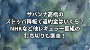 サバンナ高橋のストッパ降板で違約金はいくら？NHKなど他レギュラー番組の打ち切りも調査！