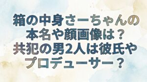 箱の中身さーちゃんの本名や顔画像は？共犯の男2人は彼氏やプロデューサー？