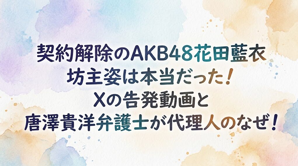 契約解除のAKB48花田藍衣 坊主姿は本当だった！Xの告発動画と唐澤貴洋弁護士が代理人のなぜ！