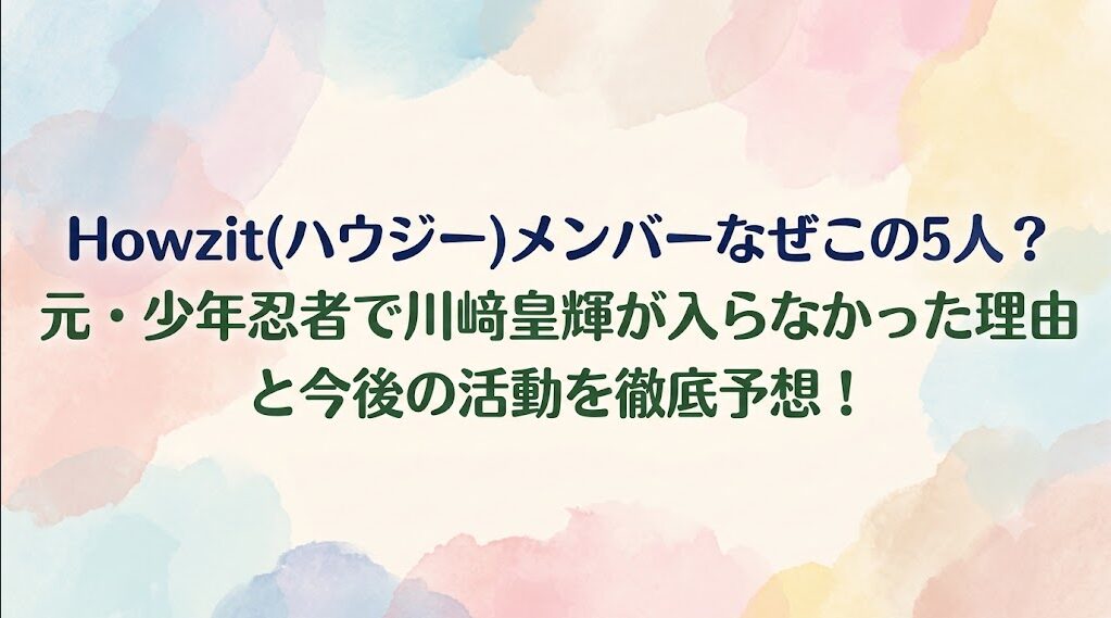 Howzit(ハウジー)メンバーなぜこの5人？元・少年忍者で川﨑皇輝が入らなかった理由と今後の活動を徹底予想！