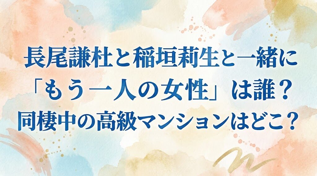 長尾謙杜と稲垣莉生と一緒にいた「もう一人の女性」は誰?同棲中の高級マンションはどこ?