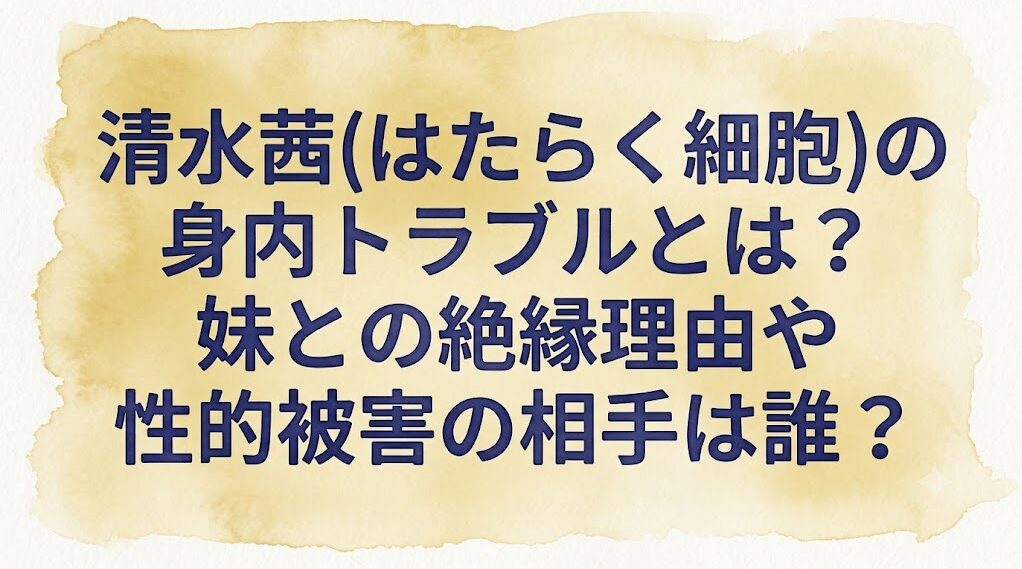 清水茜(はたらく細胞)の身内トラブルとは?妹との絶縁理由や性的被害の相手は誰?