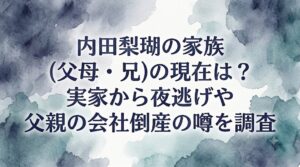 内田梨瑚の家族(父母・兄)の現在は？実家から夜逃げや父親の会社倒産の噂を調査