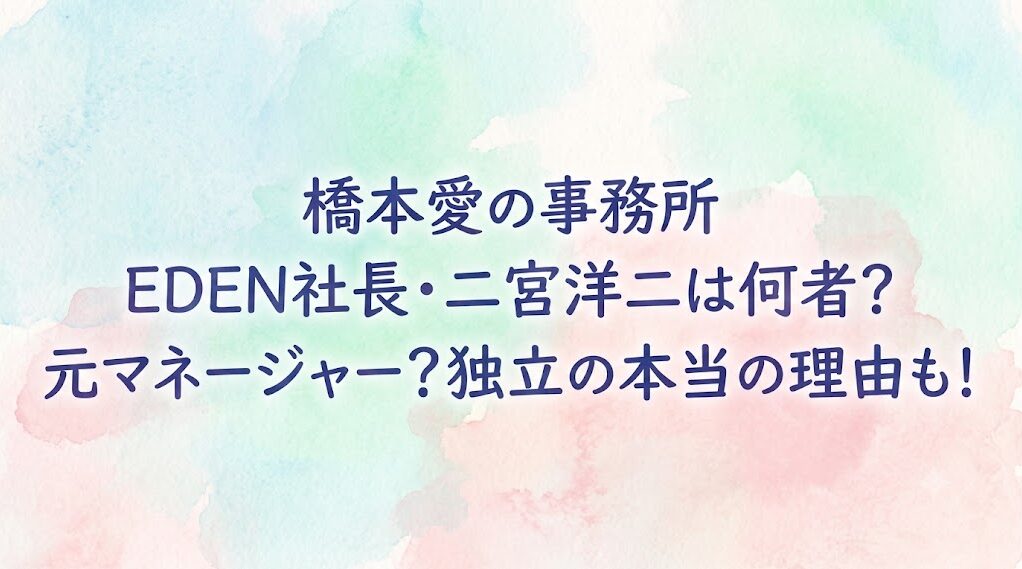 橋本愛の事務所EDEN社長・二宮洋二は何者?元マネージャー?独立の本当の理由も!