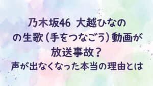 乃木坂46大越ひなのの生歌(手をつなごう)動画が放送事故？声が出なくなった本当の理由とは