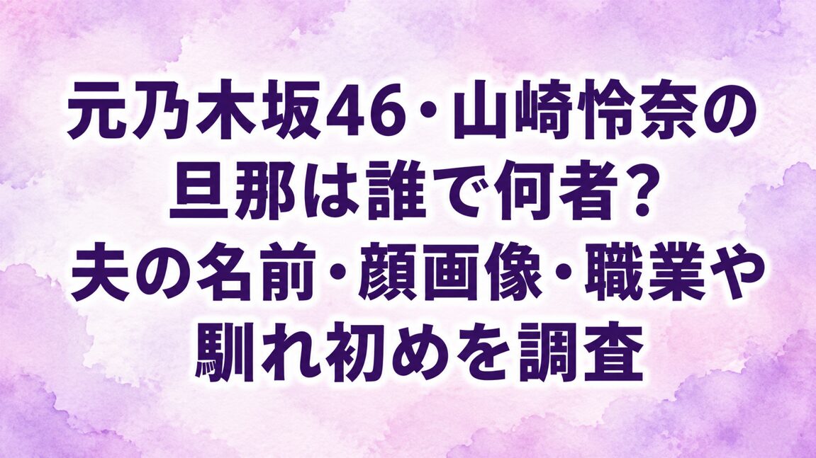 元乃木坂46・山崎怜奈の旦那は誰で何者?夫の名前・顔画像・職業や馴れ初めを調査